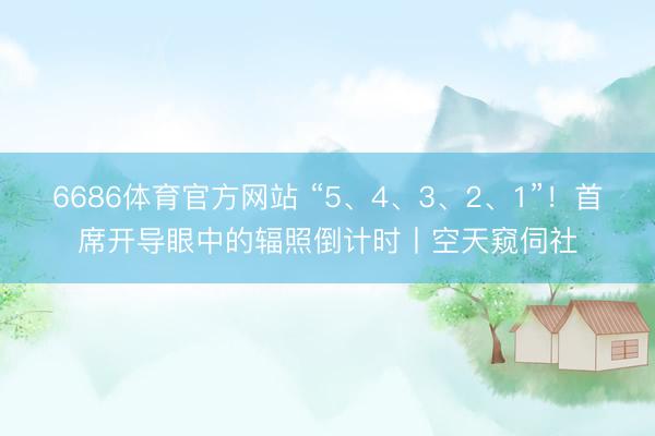 6686体育官方网站 “5、4、3、2、1”！首席开导眼中的辐照倒计时丨空天窥伺社