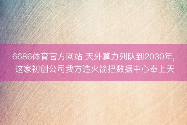 6686体育官方网站 天外算力列队到2030年, 这家初创公司我方造火箭把数据中心奉上天