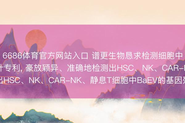 6686体育官方网站入口 谱更生物恳求检测细胞中BaEV基因引物和探针专利， 豪放颖异、准确地检测出HSC、NK、CAR-NK、静息T细胞中BaEV的基因残留