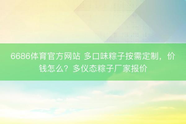 6686体育官方网站 多口味粽子按需定制，价钱怎么？多仪态粽子厂家报价