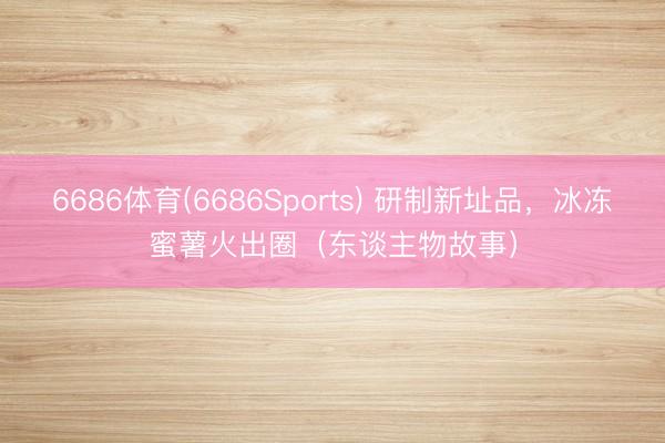 6686体育(6686Sports) 研制新址品，冰冻蜜薯火出圈（东谈主物故事）