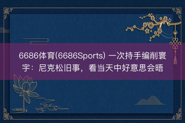 6686体育(6686Sports) 一次持手编削寰宇：尼克松旧事，看当天中好意思会晤