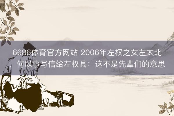 6686体育官方网站 2006年左权之女左太北，何以事写信给左权县：这不是先辈们的意思
