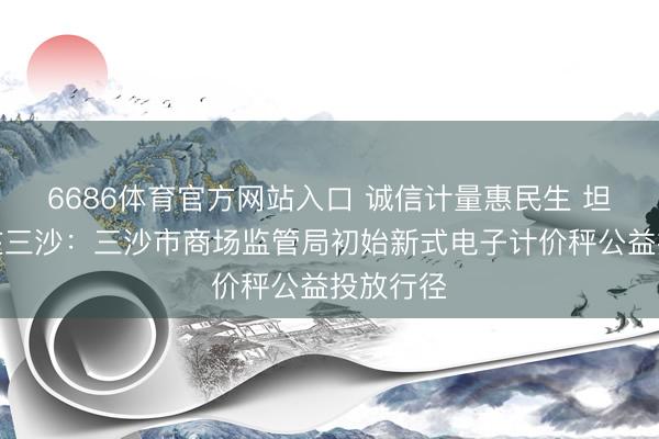 6686体育官方网站入口 诚信计量惠民生 坦然摧残在三沙：三沙市商场监管局初始新式电子计价秤公益投放行径