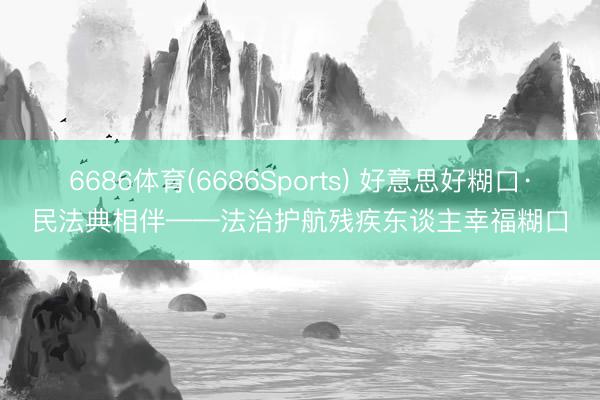 6686体育(6686Sports) 好意思好糊口·民法典相伴——法治护航残疾东谈主幸福糊口