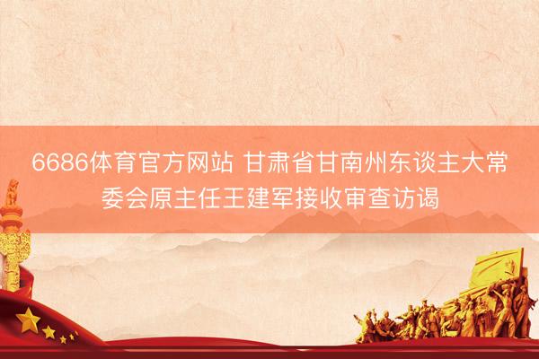 6686体育官方网站 甘肃省甘南州东谈主大常委会原主任王建军接收审查访谒