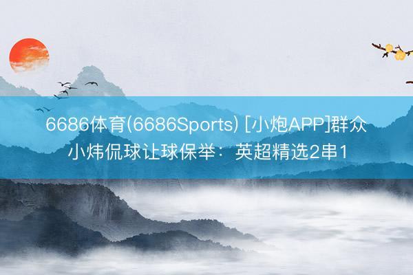 6686体育(6686Sports) [小炮APP]群众小炜侃球让球保举：英超精选2串1