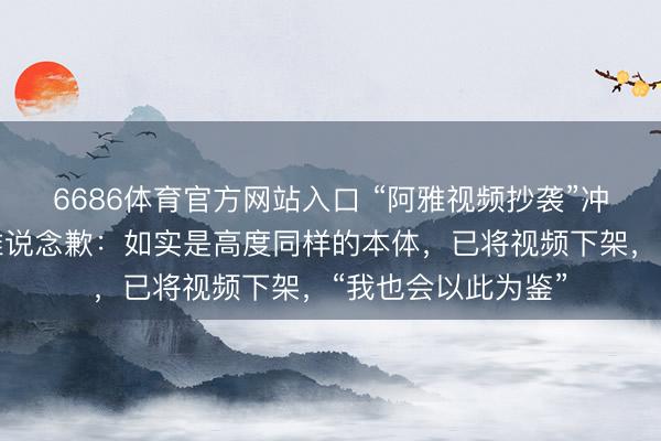 6686体育官方网站入口 “阿雅视频抄袭”冲上热搜，女星阿雅说念歉：如实是高度同样的本体，已将视频下架，“我也会以此为鉴”