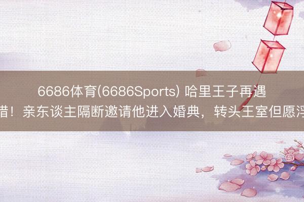 6686体育(6686Sports) 哈里王子再遇顾惜！亲东谈主隔断邀请他进入婚典，转头王室但愿浮松