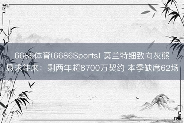 6686体育(6686Sports) 莫兰特细致向灰熊恳求往来：剩两年超8700万契约 本季缺席62场