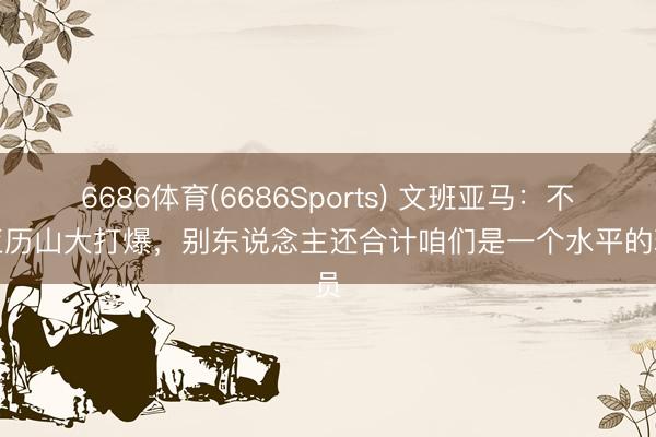 6686体育(6686Sports) 文班亚马：不把亚历山大打爆，别东说念主还合计咱们是一个水平的球员