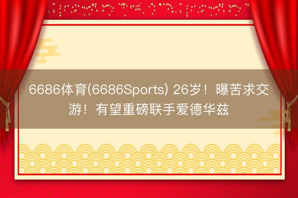 6686体育(6686Sports) 26岁！曝苦求交游！有望重磅联手爱德华兹