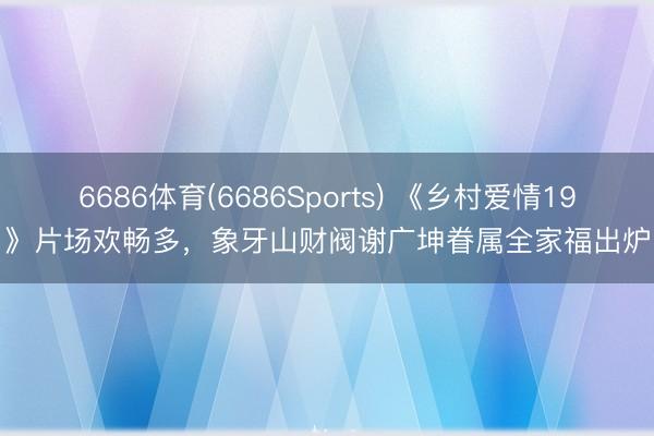6686体育(6686Sports) 《乡村爱情19》片场欢畅多,象牙山财阀谢广坤眷属全家福出炉