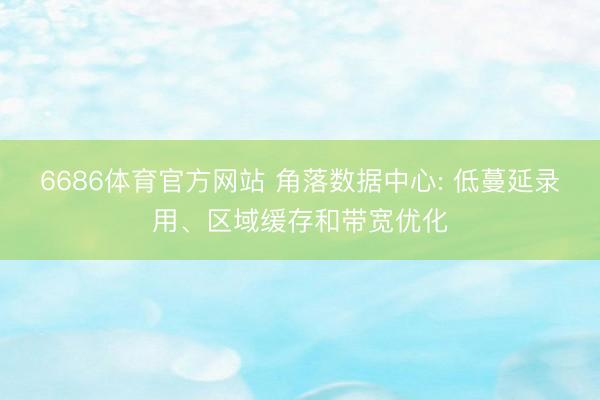 6686体育官方网站 角落数据中心: 低蔓延录用、区域缓存和带宽优化