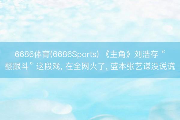 6686体育(6686Sports) 《主角》刘浩存 “翻跟斗” 这段戏， 在全网火了， 蓝本张艺谋没说谎