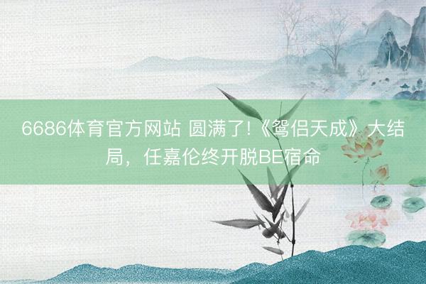 6686体育官方网站 圆满了!《鸳侣天成》大结局，任嘉伦终开脱BE宿命