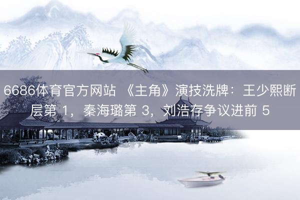 6686体育官方网站 《主角》演技洗牌：王少熙断层第 1，秦海璐第 3，刘浩存争议进前 5