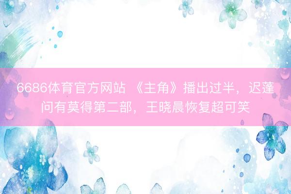 6686体育官方网站 《主角》播出过半，迟蓬问有莫得第二部，王晓晨恢复超可笑