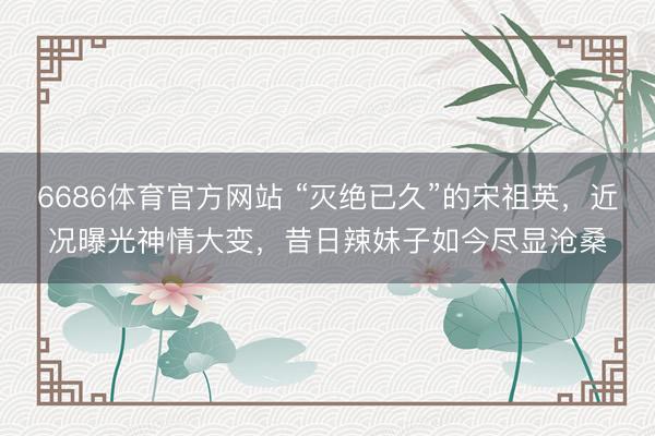 6686体育官方网站 “灭绝已久”的宋祖英，近况曝光神情大变，昔日辣妹子如今尽显沧桑