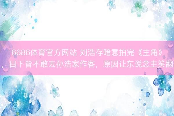 6686体育官方网站 刘浩存暗意拍完《主角》，目下皆不敢去孙浩家作客，原因让东说念主笑翻