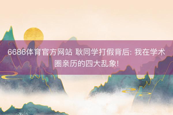 6686体育官方网站 耿同学打假背后: 我在学术圈亲历的四大乱象!