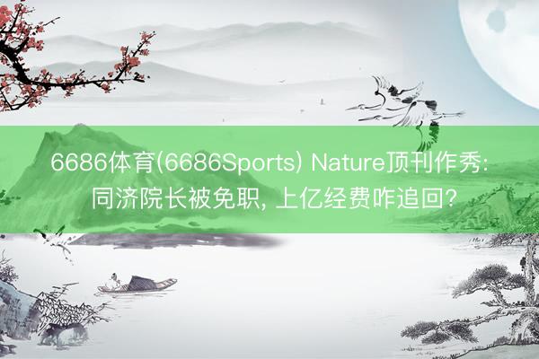 6686体育(6686Sports) Nature顶刊作秀: 同济院长被免职， 上亿经费咋追回?