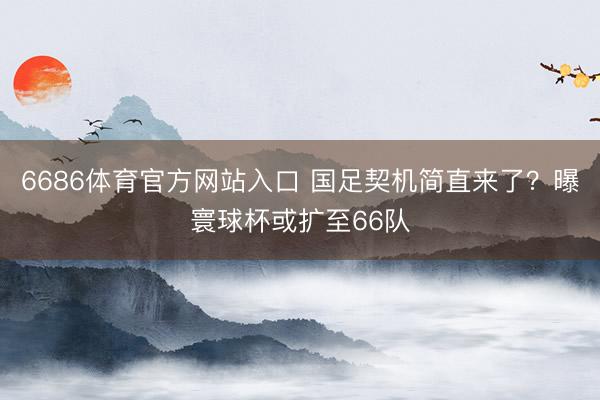 6686体育官方网站入口 国足契机简直来了？曝寰球杯或扩至66队