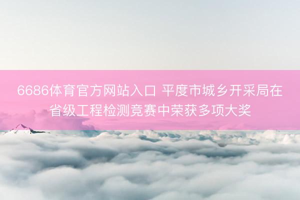 6686体育官方网站入口 平度市城乡开采局在省级工程检测竞赛中荣获多项大奖