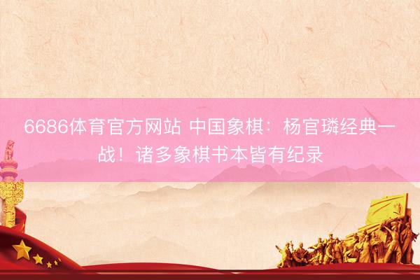 6686体育官方网站 中国象棋：杨官璘经典一战！诸多象棋书本皆有纪录