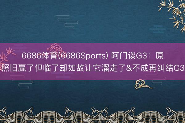 6686体育(6686Sports) 阿门谈G3：原本照旧赢了但临了却如故让它溜走了&不成再纠结G3了