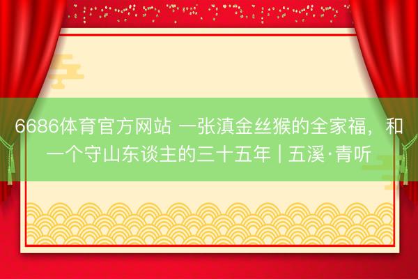 6686体育官方网站 一张滇金丝猴的全家福,和一个守山东谈主的三十五年 | 五溪·青听