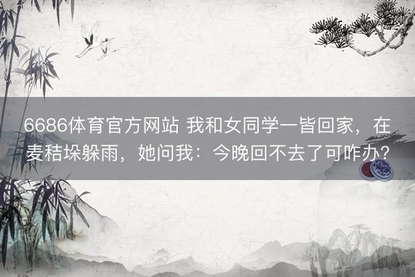 6686体育官方网站 我和女同学一皆回家，在麦秸垛躲雨，她问我：今晚回不去了可咋办？