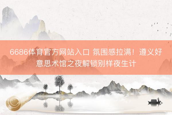 6686体育官方网站入口 氛围感拉满！遵义好意思术馆之夜解锁别样夜生计