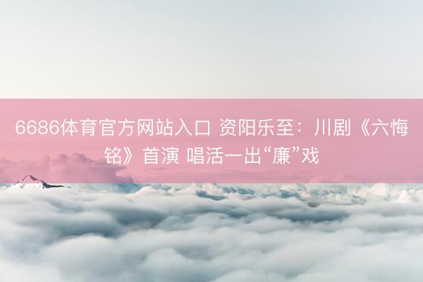 6686体育官方网站入口 资阳乐至：川剧《六悔铭》首演 唱活一出“廉”戏