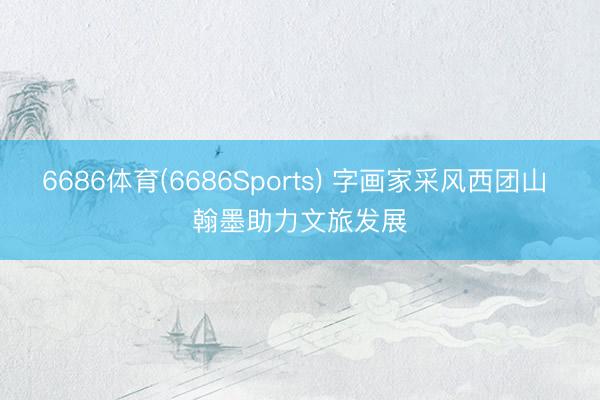 6686体育(6686Sports) 字画家采风西团山 翰墨助力文旅发展