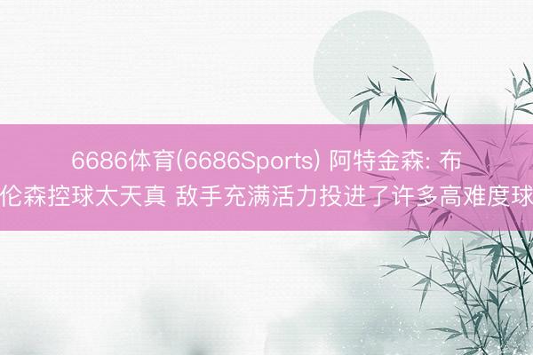 6686体育(6686Sports) 阿特金森: 布伦森控球太天真 敌手充满活力投进了许多高难度球