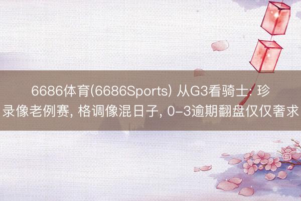 6686体育(6686Sports) 从G3看骑士: 珍录像老例赛， 格调像混日子， 0-3逾期翻盘仅仅奢求