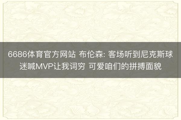 6686体育官方网站 布伦森: 客场听到尼克斯球迷喊MVP让我词穷 可爱咱们的拼搏面貌