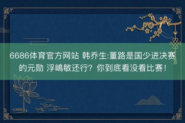 6686体育官方网站 韩乔生:董路是国少进决赛的元勋 浮嶋敏还行？你到底看没看比赛！
