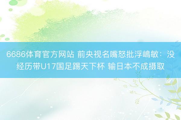 6686体育官方网站 前央视名嘴怒批浮嶋敏：没经历带U17国足踢天下杯 输日本不成摄取