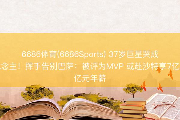 6686体育(6686Sports) 37岁巨星哭成泪东说念主！挥手告别巴萨：被评为MVP 或赴沙特享7亿元年薪