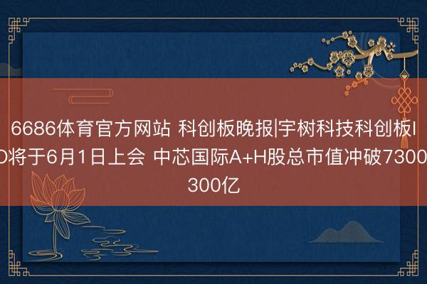 6686体育官方网站 科创板晚报|宇树科技科创板IPO将于6月1日上会 中芯国际A+H股总市值冲破7300亿