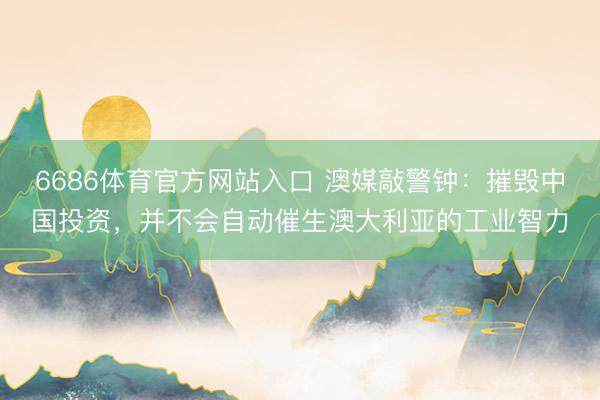 6686体育官方网站入口 澳媒敲警钟：摧毁中国投资，并不会自动催生澳大利亚的工业智力