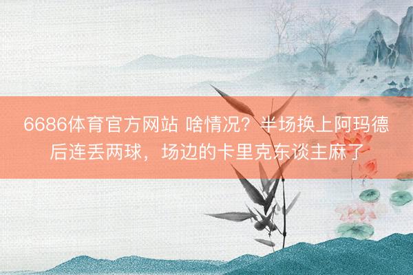 6686体育官方网站 啥情况？半场换上阿玛德后连丢两球，<a href=