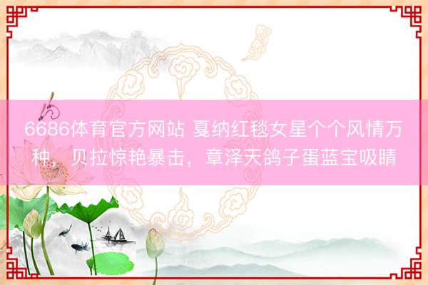 6686体育官方网站 戛纳红毯女星个个风情万种，贝拉惊艳暴击，章泽天鸽子蛋蓝宝吸睛
