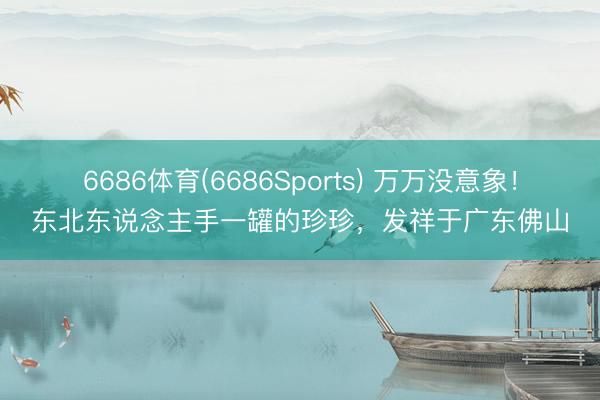 6686体育(6686Sports) 万万没意象！东北东说念主手一罐的珍珍，发祥于广东佛山