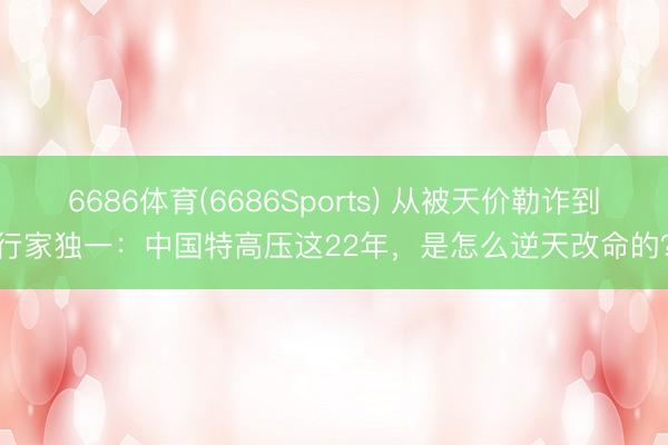 6686体育(6686Sports) 从被天价勒诈到行家独一：中国特高压这22年，是怎么逆天改命的？