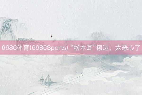 6686体育(6686Sports) “粉木耳”擦边，太恶心了