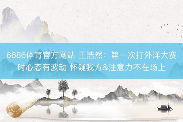 6686体育官方网站 王浩然：第一次打外洋大赛时心态有波动 怀疑我方&注意力不在场上