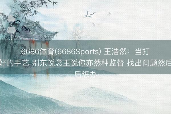 6686体育(6686Sports) 王浩然：当打得不好的手艺 别东说念主说你亦然种监督 找出问题然后惩办